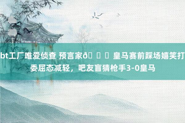 bt工厂唯爱侦查 预言家😂皇马赛前踩场嬉笑打委屈态减轻，吧友盲猜枪手3-0皇马