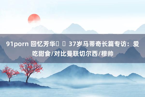 91porn 回忆芳华⭐️37岁马蒂奇长篇专访：爱吃甜食/对比曼联切尔西/穆帅