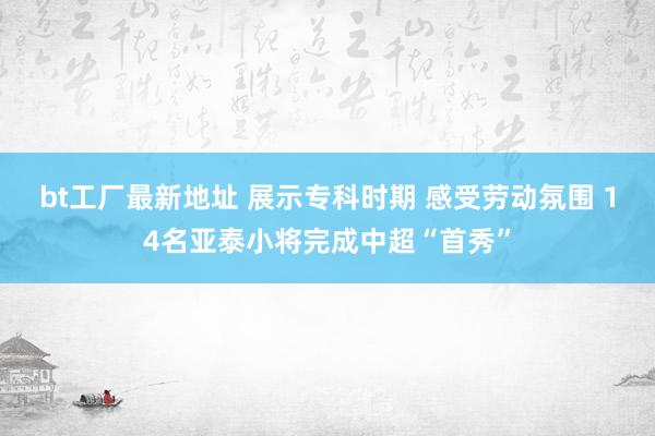 bt工厂最新地址 展示专科时期 感受劳动氛围 14名亚泰小将完成中超“首秀”
