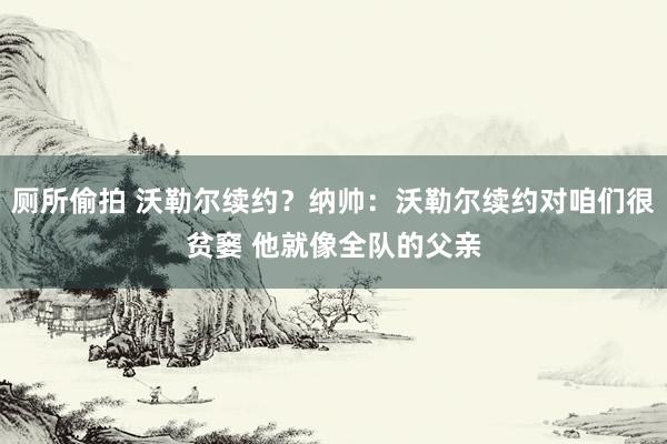 厕所偷拍 沃勒尔续约？纳帅：沃勒尔续约对咱们很贫窭 他就像全队的父亲