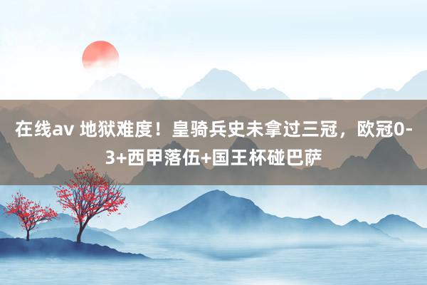 在线av 地狱难度！皇骑兵史未拿过三冠，欧冠0-3+西甲落伍+国王杯碰巴萨