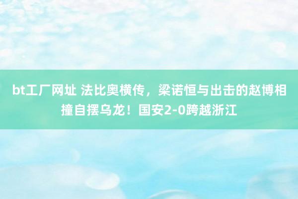 bt工厂网址 法比奥横传，梁诺恒与出击的赵博相撞自摆乌龙！国安2-0跨越浙江