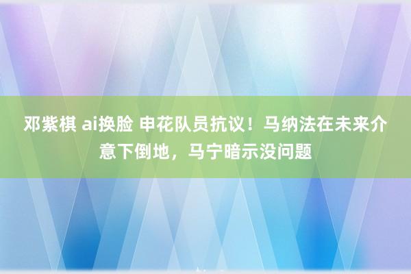邓紫棋 ai换脸 申花队员抗议！马纳法在未来介意下倒地，马宁暗示没问题
