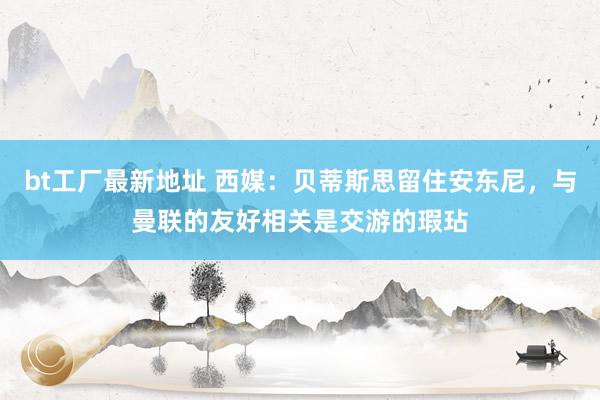 bt工厂最新地址 西媒：贝蒂斯思留住安东尼，与曼联的友好相关是交游的瑕玷