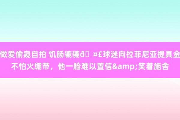 做爱偷窥自拍 饥肠辘辘🤣球迷向拉菲尼亚提真金不怕火绷带，<a href=
