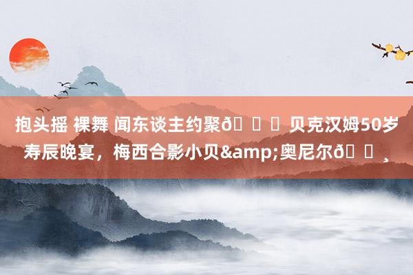 抱头摇 裸舞 闻东谈主约聚🎉贝克汉姆50岁寿辰晚宴，梅西合影小贝&奥尼尔📸