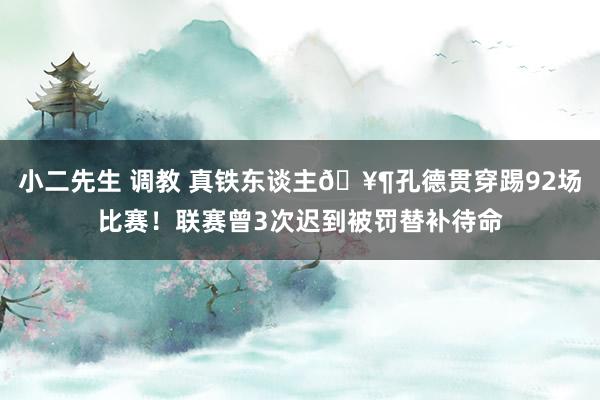 小二先生 调教 真铁东谈主🥶孔德贯穿踢92场比赛！联赛曾3次迟到被罚替补待命