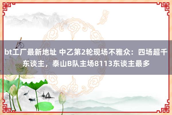 bt工厂最新地址 中乙第2轮现场不雅众：四场超千东谈主，泰山B队主场8113东谈主最多