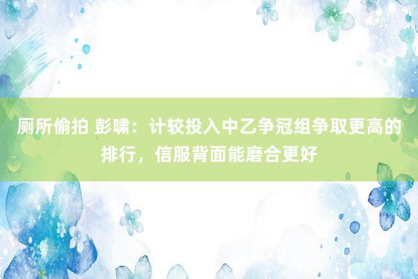 厕所偷拍 彭啸：计较投入中乙争冠组争取更高的排行，信服背面能磨合更好